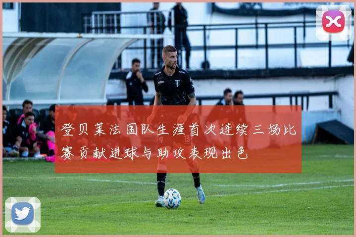 登贝莱法国队生涯首次连续三场比赛贡献进球与助攻表现出色