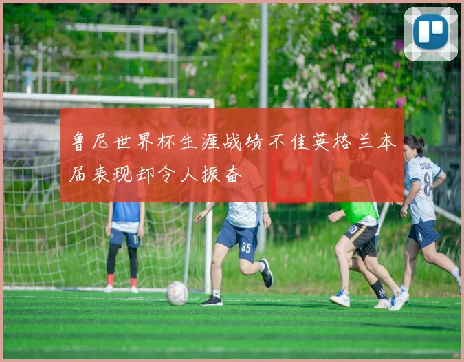鲁尼世界杯生涯战绩不佳英格兰本届表现却令人振奋