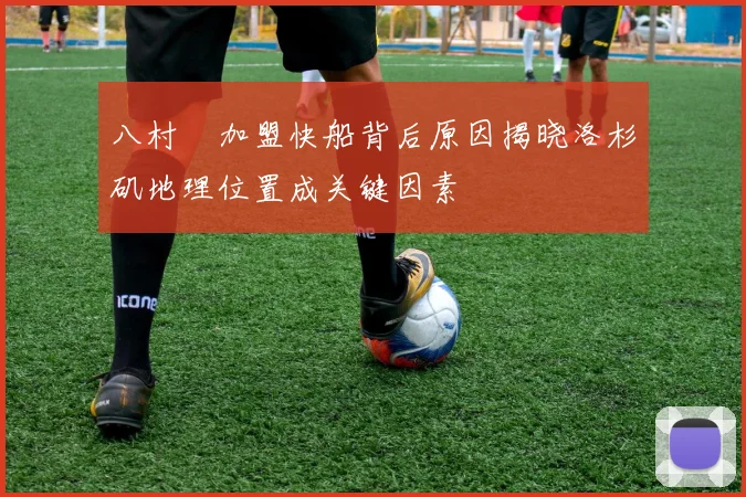 八村塁加盟快船背后原因揭晓洛杉矶地理位置成关键因素