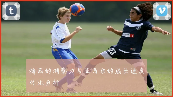 梅西的洞察力与亚马尔的成长速度对比分析