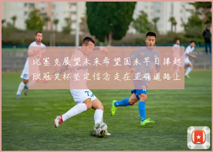 比塞克展望未来希望国米早日捧起欧冠奖杯坚定信念走在正确道路上