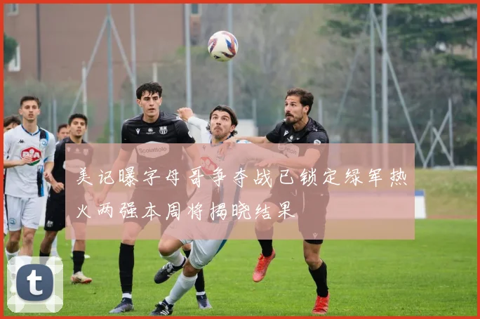 美记曝字母哥争夺战已锁定绿军热火两强本周将揭晓结果