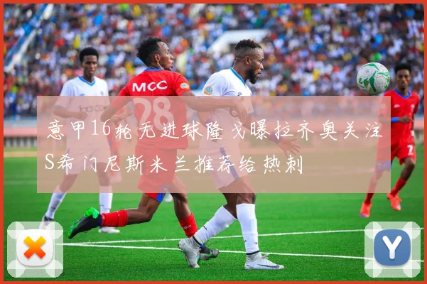 意甲16轮无进球隆戈曝拉齐奥关注S希门尼斯米兰推荐给热刺