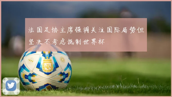 法国足协主席强调关注国际局势但坚决不考虑抵制世界杯