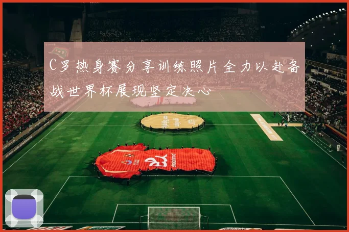 C罗热身赛分享训练照片全力以赴备战世界杯展现坚定决心