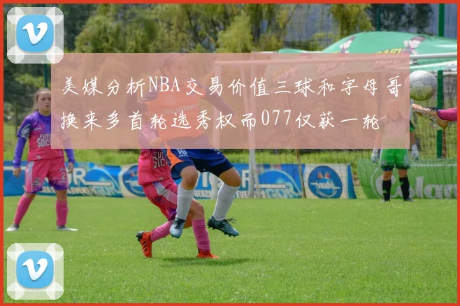 美媒分析NBA交易价值三球和字母哥换来多首轮选秀权而077仅获一轮