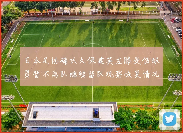 日本足协确认久保建英左膝受伤球员暂不离队继续留队观察恢复情况