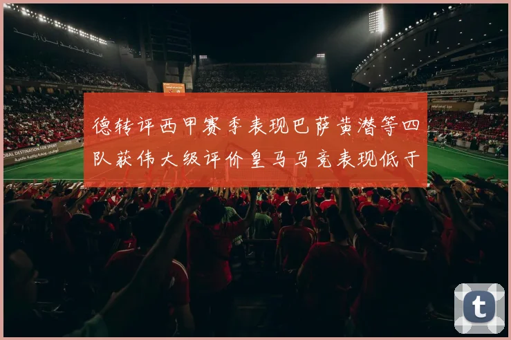 德转评西甲赛季表现巴萨黄潜等四队获伟大级评价皇马马竞表现低于预期