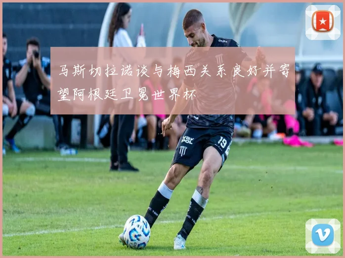 马斯切拉诺谈与梅西关系良好并寄望阿根廷卫冕世界杯