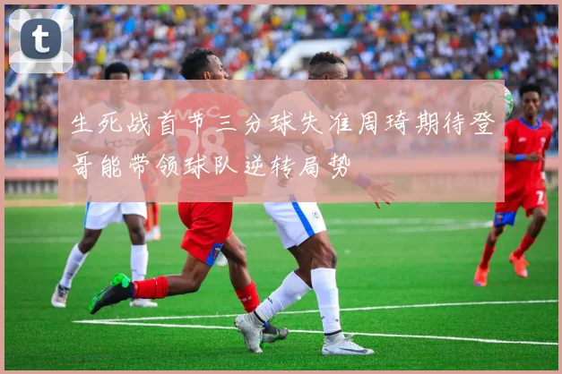 生死战首节三分球失准周琦期待登哥能带领球队逆转局势