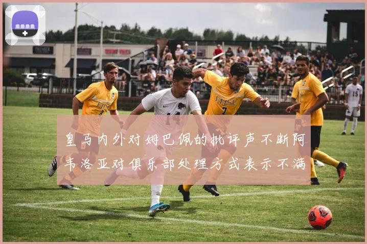 皇马内外对姆巴佩的批评声不断阿韦洛亚对俱乐部处理方式表示不满