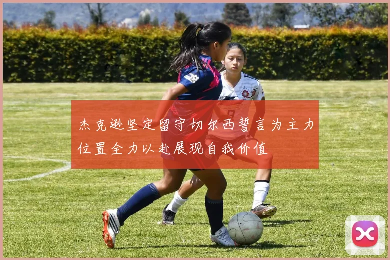 杰克逊坚定留守切尔西誓言为主力位置全力以赴展现自我价值