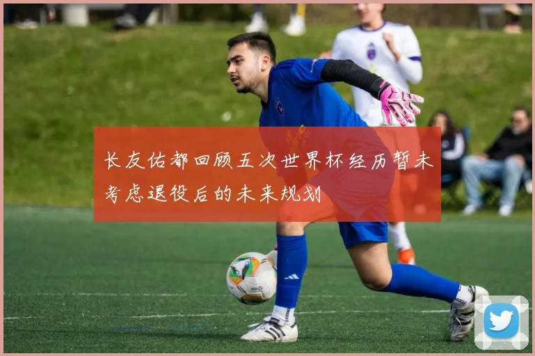 长友佑都回顾五次世界杯经历暂未考虑退役后的未来规划