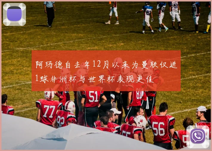 阿玛德自去年12月以来为曼联仅进1球非洲杯与世界杯表现更佳