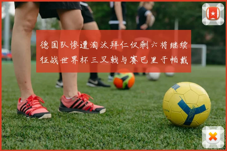 德国队惨遭淘汰拜仁仅剩六将继续征战世界杯三叉戟与赛巴里于帕戴维斯携手出战