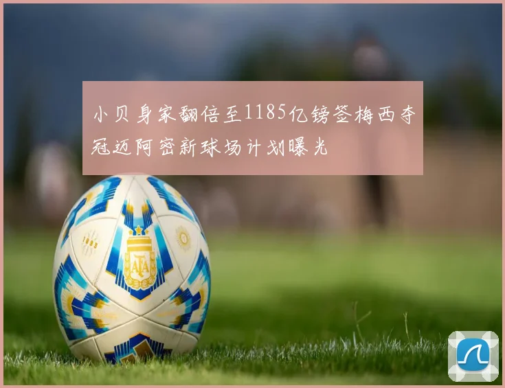 小贝身家翻倍至1185亿镑签梅西夺冠迈阿密新球场计划曝光