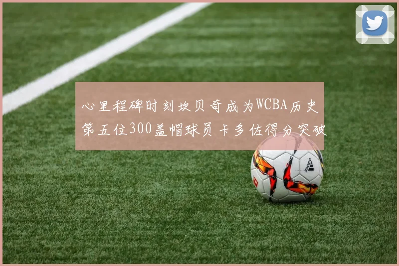 心里程碑时刻坎贝奇成为WCBA历史第五位300盖帽球员卡多佐得分突破1000大关