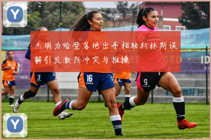 杰明为哈登落地出手相助科林斯误解引发激烈冲突与推搡