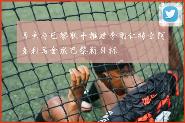 马竞与巴黎联手推进李刚仁转会阿克利乌舍成巴黎新目标