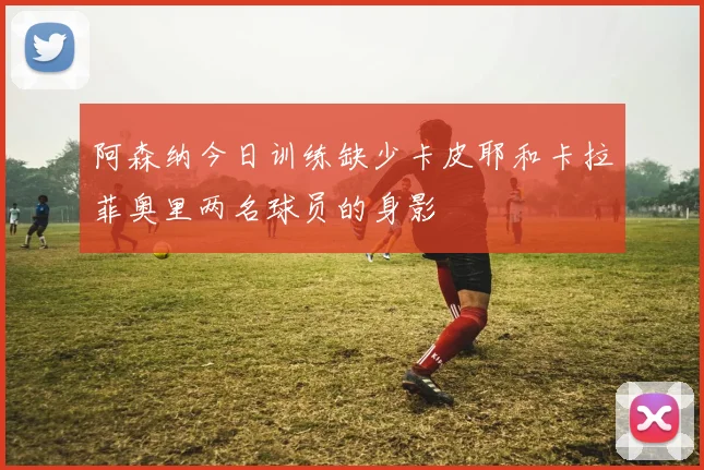 阿森纳今日训练缺少卡皮耶和卡拉菲奥里两名球员的身影