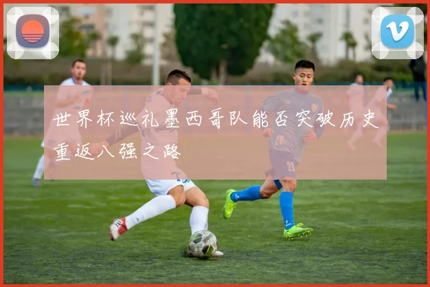 世界杯巡礼墨西哥队能否突破历史重返八强之路