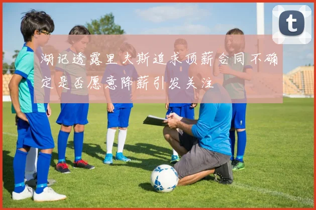 湖记透露里夫斯追求顶薪合同不确定是否愿意降薪引发关注