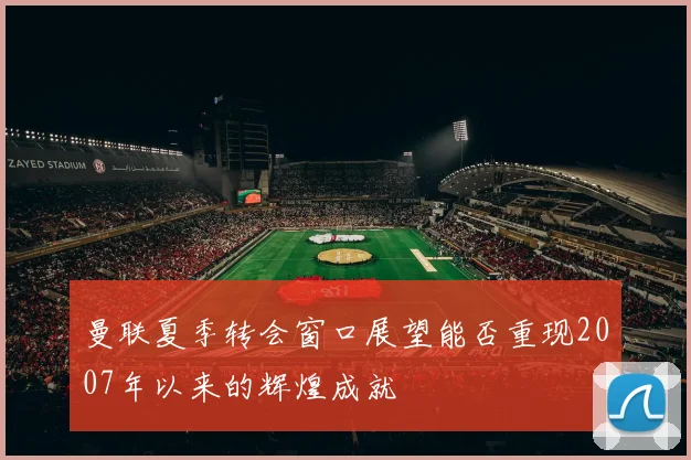 曼联夏季转会窗口展望能否重现2007年以来的辉煌成就
